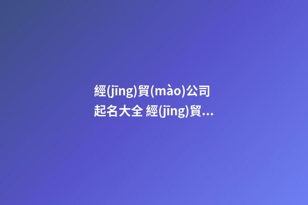 經(jīng)貿(mào)公司起名大全 經(jīng)貿(mào)公司名稱大全-第1張-公司起名-玄機派